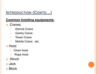 INTRODUCTION (CONTD…)
Common hoisting equipments:
 Cranes:
 Derrick Crane
 Gantry Carne
 Tower Crane
 Mobile Crane etc.
 Hoist
 Chain hoist
 Rope hoist
 Winch
 Jack
 Block
 