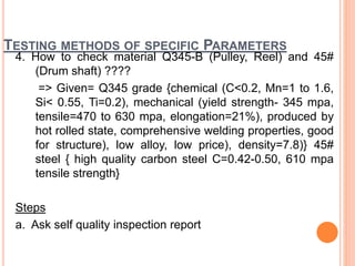 TESTING METHODS OF SPECIFIC PARAMETERS
4. How to check material Q345-B (Pulley, Reel) and 45#
(Drum shaft) ????
=> Given= Q345 grade {chemical (C<0.2, Mn=1 to 1.6,
Si< 0.55, Ti=0.2), mechanical (yield strength- 345 mpa,
tensile=470 to 630 mpa, elongation=21%), produced by
hot rolled state, comprehensive welding properties, good
for structure), low alloy, low price), density=7.8)} 45#
steel { high quality carbon steel C=0.42-0.50, 610 mpa
tensile strength}
Steps
a. Ask self quality inspection report
 