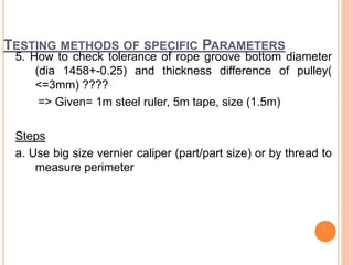 TESTING METHODS OF SPECIFIC PARAMETERS
5. How to check tolerance of rope groove bottom diameter
(dia 1458+-0.25) and thickness difference of pulley(
<=3mm) ????
=> Given= 1m steel ruler, 5m tape, size (1.5m)
Steps
a. Use big size vernier caliper (part/part size) or by thread to
measure perimeter
 