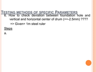 TESTING METHODS OF SPECIFIC PARAMETERS
6. How to check deviation between foundation hole and
vertical and horizontal center of drum (=+-2.5mm) ????
=> Given= 1m steel ruler
Steps
a.
 