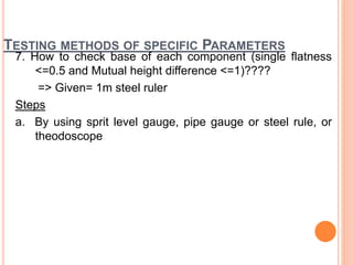 TESTING METHODS OF SPECIFIC PARAMETERS
7. How to check base of each component (single flatness
<=0.5 and Mutual height difference <=1)????
=> Given= 1m steel ruler
Steps
a. By using sprit level gauge, pipe gauge or steel rule, or
theodoscope
 
