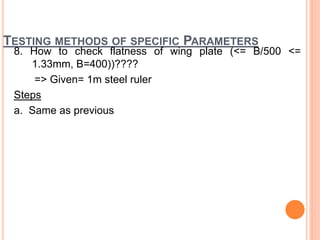 TESTING METHODS OF SPECIFIC PARAMETERS
8. How to check flatness of wing plate (<= B/500 <=
1.33mm, B=400))????
=> Given= 1m steel ruler
Steps
a. Same as previous
 