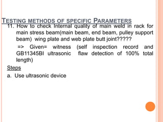 TESTING METHODS OF SPECIFIC PARAMETERS
11. How to check Internal quality of main weld in rack for
main stress beam(main beam, end beam, pulley support
beam) wing plate and web plate butt joint?????
=> Given= witness (self inspection record and
GB11345BI ultrasonic flaw detection of 100% total
length)
Steps
a. Use ultrasonic device
 