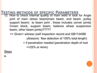 TESTING METHODS OF SPECIFIC PARAMETERS
12. How to check Internal quality of main weld in rack for Angle
joint of main stress beam(main beam, end beam, pulley
support beam) to beam joint , these includes corner joints(
Crown block, support beam, balance wheel suspension
beam, other beam joints)?????
=> Given= witness (self inspection record and GB11345BI
ultrasonic flaw detection of 100% total length)
= if penetration needed (penetration depth of root
<=25% or 4mm)
Steps
a.
 