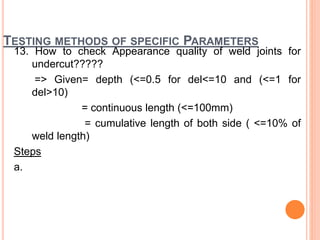 TESTING METHODS OF SPECIFIC PARAMETERS
13. How to check Appearance quality of weld joints for
undercut?????
=> Given= depth (<=0.5 for del<=10 and (<=1 for
del>10)
= continuous length (<=100mm)
= cumulative length of both side ( <=10% of
weld length)
Steps
a.
 
