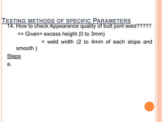 TESTING METHODS OF SPECIFIC PARAMETERS
14. How to check Appearance quality of butt joint weld?????
=> Given= excess height (0 to 3mm)
= weld width (2 to 4mm of each slope and
smooth )
Steps
a.
 