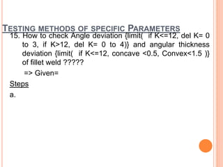 TESTING METHODS OF SPECIFIC PARAMETERS
15. How to check Angle deviation {limit( if K<=12, del K= 0
to 3, if K>12, del K= 0 to 4)} and angular thickness
deviation {limit( if K<=12, concave <0.5, Convex<1.5 )}
of fillet weld ?????
=> Given=
Steps
a.
 