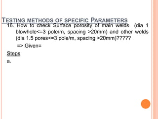 TESTING METHODS OF SPECIFIC PARAMETERS
16. How to check Surface porosity of main welds (dia 1
blowhole<=3 pole/m, spacing >20mm) and other welds
(dia 1.5 pores<=3 pole/m, spacing >20mm)?????
=> Given=
Steps
a.
 