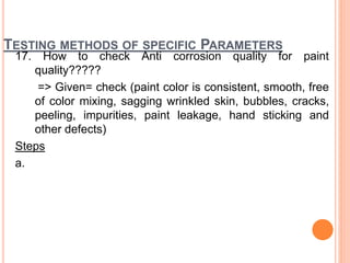 TESTING METHODS OF SPECIFIC PARAMETERS
17. How to check Anti corrosion quality for paint
quality?????
=> Given= check (paint color is consistent, smooth, free
of color mixing, sagging wrinkled skin, bubbles, cracks,
peeling, impurities, paint leakage, hand sticking and
other defects)
Steps
a.
 