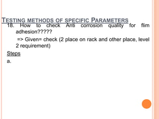 TESTING METHODS OF SPECIFIC PARAMETERS
18. How to check Anti corrosion quality for flim
adhesion?????
=> Given= check (2 place on rack and other place, level
2 requirement)
Steps
a.
 