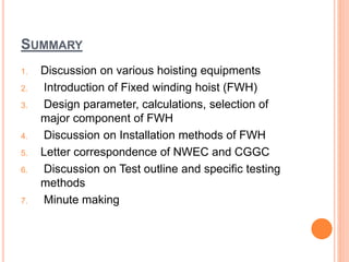 SUMMARY
1. Discussion on various hoisting equipments
2. Introduction of Fixed winding hoist (FWH)
3. Design parameter, calculations, selection of
major component of FWH
4. Discussion on Installation methods of FWH
5. Letter correspondence of NWEC and CGGC
6. Discussion on Test outline and specific testing
methods
7. Minute making
 