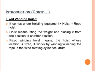 INTRODUCTION (CONTD…)
Fixed Winding hoist:
 It comes under hoisting equipment> Hoist > Rope
hoist
 Hoist means lifting the weight and placing it from
one position to another position.
 Fixed winding hoist means, the hoist whose
location is fixed, it works by winding/Winching the
rope in the fixed rotating cylindrical drum.
 