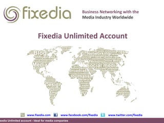 www.fixedia.com www.facebook.com/fixedia www.twitter.com/fixedia Business Networking with the Media Industry Worldwide Fixedia Unlimited account - Ideal for media companies Fixedia Unlimited Account Fixedia Unlimited account - Ideal for media companies 