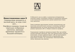   Инвестиционная идея II   Сверхвысокая доходность и высокий риск, но игра стоит свеч...  Портфели основаны только на тщательно отобранных эмитентах, имеющих временные трудности и большой потенциал. Стабильность цен на нефть и адекватная антикризисная политика окажут позитивное влияние на кредитные рейтинги и восстановление докризисного уровня процентных ставок этих эмитентов. Такие вложения представляют интерес исключительно для получения дополнительного дохода к основному портфелю, сформированному на основе высококлассных бумаг, и не должны превышать 20% от общей стоимости портфеля. Управляющие портфелем проконсультируют Вас при выборе соответствующих эмитентов. При этом предпочтение отдается компаниям, которые рефинансируют либо реструктурируют свои краткосрочные обязательства на приемлемых для инвесторов условиях. Так называемые «Distressed Debts» сейчас актуальны как никогда. 