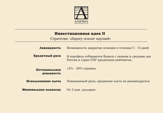 Инвестиционная идея II  Стратегия: «Дорогу осилит идущий» Ликвидность Кредитный риск Потенциальная доходность Использование плеча Минимальная подписка Возможность закрытия позиции в течении 5 - 15 дней В портфель отбираются бумаги с низким и средним для России и стран СНГ кредитным рейтингом.  12% - 20% годовых. Повышенный риск, кредитное плечо не рекомендуется От 2 млн. долларов  