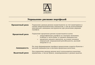 Управление рисками портфелей Процентный риск Кредитный риск Ликвидность Валютный риск Управление данным риском осуществляется за счет мониторинга и оценки макроэкономических показателей, а так же использования максимально ликвидных инструментов при увеличении дюрации портфеля. Управление кредитным риском осуществляется путем: диверсификации портфеля по секторам экономики, особенно в части бумаг со средней ликвидностью; кредитного анализа эмитентов, на основе основных показателей: операционной рентабельности, долговой нагрузки и т.д. На этапе формирования портфеля предпочтение отдается бумагам с высокой ликвидностью и высоким кредитным качеством. Для управления данным риском могут использоваться валютные деривативы, а так же бумаги, номинированные в разных валютах. 