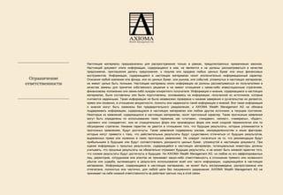 Настоящие материалы предназначены для распространения только в рамках, предусмотренных применимым законом. Настоящий документ и/или информация, содержащаяся в нем, не являются и не должны рассматриваться в качестве предложения, приглашения делать предложения, о покупке или продаже любых ценных бумаг или иных финансовых инструментов. Информация, содержащаяся в настоящих материалах носит исключительно информационный характер. Описания любой компании или фонда, или их ценных бумаг, или рынков, или событий, упомянутых в настоящих материалах, не имеют целью быть полными. Настоящие материалы и/или информация не должны рассматриваться их получателями в качестве замены для принятия собственного решения и не имеют отношения к каким-либо инвестиционным стратегиям, финансовому положению или каким-либо нуждам конкретного получателя. Информация и мнения, содержащиеся в настоящих материалах, были составлены или были подготовлены, основываясь на информации, полученной из источников, которые считаются надежными. Такая информация не была независимо проверена и никакие заверения и ручательства не делаются, прямо или косвенно, в отношении аккуратности, полноты или надежности такой информации и мнений. Вся такая информация и мнения могут быть изменены без предварительного уведомления, и  AXIOMA Wealth Management AG  не обязан a  поддерживать информацию, содержащуюся в настоящих материалах или любом другом источнике, в текущем состоянии. Некоторые из заявлений, содержащихся в настоящих материалах, носят прогнозный характер. Такие прогнозные заявления могут быть определены по использованию таких терминов, как «считаем», «ожидаем», «может», «намерены», «будет», «должен» или «ожидается», или их отрицательных форм или производных форм или иной сходной терминологии или по обсуждению стратегии. Никакие гарантии не даются в отношении того, что будущие результаты, которые упоминаются в прогнозных заявлениях, будут достигнуты. Такие заявления подвержены рискам, неопределенностям и иным факторам, которые могут привести к тому, что действительные результаты будут существенно отличаться от будущих результатов, выраженных прямо или косвенно в таких прогнозных заявлениях. Не следует полагаться на то, что рекомендации будут прибыльными в будущем или будут соответствовать доходности ценных бумаг, упомянутой в настоящем документе. При оценке информации о прошлых результатах, содержащейся в настоящих материалах, потенциальные инвесторы должны учитывать, что прошлые результаты не обязательно отражают будущие результаты, и не может быть никакой гарантии того, что схожие результаты будут достигнуты в будущем. Ни  AXIOMA Wealth Management AG,  ни любое из его аффилированных лиц, директоров, сотрудников или агентов не принимает какую-либо ответственность в отношении прямого или косвенного убытка или ущерба, вытекающего в результате использования всей или части информации, содержащейся в настоящих материалах. Информация, содержащаяся в настоящих материалах, не может быть воспроизведена, распространена или отпечатана, полностью или частично, для любой цели без письменного разрешения .   AXIOMA Wealth Management AG  не принимает на себя никакой ответственности за действия третьих лиц в этой связи. Ограничение ответственности 