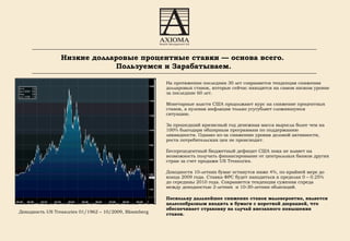 На протяжении последних 30 лет сохраняется тенденция снижения долларовых ставок, которые сейчас находятся на самом низком уровне за последние 60 лет. Монетарные власти США продолжают курс на снижение процентных ставок, а нулевая инфляция только усугубляет сложившуюся ситуацию.  За прошедший кризисный год денежная масса выросла более чем на 100% благодаря обширным программам по поддержанию ликвидности. Однако из - за снижению уровня деловой активности, роста потребительских цен не происходит. Беспрецедентный бюджетный дефицит США пока не влияет на возможность получать финансирование от центральных банков других стран за счет продажи  US Treasuries . Доходности 10 - летних бумаг останутся ниже 4%, по крайней мере до конца 2009 года. Ставка ФРС будет находиться в пределах 0 – 0.25% до середины 2010 года. Сохраняется тенденция сужения спреда между доходностью 2-летних  и 10-30-летних облигаций. Поскольку дальнейшее снижение ставок маловероятно, является целесообразным входить в бумаги с короткой дюрацией, что обеспечивает страховку на случай внезапного повышения ставок. Доходность  US Treasuries 01 /1962 – 10/2009 , Bloomberg Низкие долларовые процентные ставки — основа всего.  Пользуемся и Зарабатываем. 
