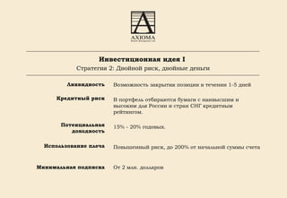 Ликвидность Кредитный риск Потенциальная доходность Использование плеча Минимальная подписка Возможность закрытия позиции в течении 1-5 дней В портфель отбираются бумаги с наивысшим и высоким для России и стран СНГ кредитным рейтингом.  15% - 20% годовых. Повышенный риск, до 200% от начальной суммы счета От 2 млн. долларов   Инвестиционная идея I   Стратегия  2 :   Двойной риск, двойные деньги 