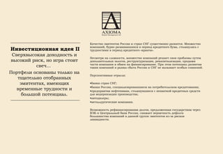 Качество эмитентов России и стран СНГ существенно разнится. Множество компаний, бурно развивавшихся в период кредитного бума, столкнулись с трудностями в период кредитного «кранча». Несмотря на сложности, множество компаний решает свои проблемы путем дополнительных залогов, реструктуризации, рекапитализации, продажи части компании в обмен на финансирование. При этом потенциал развития таких компаний и рынка сбыта России и СНГ не вызывает особых сомнений.  Перспективные отрасли: банки стран СНГ; банки России, специализировавшиеся на потребительском кредитовании;  предприятия нефтехимии, столкнувшиеся с нехваткой кредитных средств для модернизации производства; автодилеры; металлургические компании. Возможность рефинансирования долгов, предложенная государством через ВЭБ и Центральный банк России, снижает вероятность дефолта большинства компаний в данной группе эмитентов из-за рисков ликвидности.   Инвестиционная идея II   Сверхвысокая доходность и высокий риск, но игра стоит свеч...  Портфели основаны только на тщательно отобранных эмитентах, имеющих временные трудности и большой потенциал. 