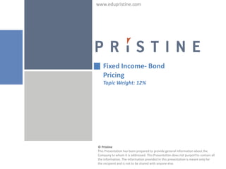 www.edupristine.com




   Fixed Income- Bond
   Pricing
   Topic Weight: 12%




© Pristine
This Presentation has been prepared to provide general information about the
Company to whom it is addressed. This Presentation does not purport to contain all
the information. The information provided in this presentation is meant only for
the recipient and is not to be shared with anyone else.
 