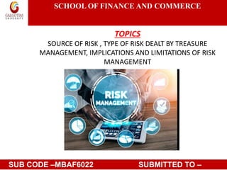 SCHOOL OF FINANCE AND COMMERCE
TOPICS
SOURCE OF RISK , TYPE OF RISK DEALT BY TREASURE
MANAGEMENT, IMPLICATIONS AND LIMITATIONS OF RISK
MANAGEMENT
TOPICSOURCE OF RISK , TYPE OF RISK DEALT BY
TREASURE MANAGEMENT, IMPLICATIONS AND
LIMITATIONS OF RISK MANA
SUB CODE –MBAF6022 SUBMITTED TO –
 
