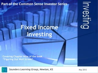 Fixed Income 
Investing 
Covering Chapter Nine of the book 
“Figuring Out Wall Street” 
Saunders Learning Group, Newton, KS 
May 2012 
Part 
of 
the 
Common 
Sense 
Investor 
Series 
 