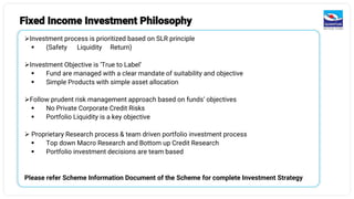 Fixed Income Investment Philosophy
➢Investment process is prioritized based on SLR principle
▪ (Safety Liquidity Return)
➢Investment Objective is ‘True to Label’
▪ Fund are managed with a clear mandate of suitability and objective
▪ Simple Products with simple asset allocation
➢Follow prudent risk management approach based on funds’ objectives
▪ No Private Corporate Credit Risks
▪ Portfolio Liquidity is a key objective
➢ Proprietary Research process & team driven portfolio investment process
▪ Top down Macro Research and Bottom up Credit Research
▪ Portfolio investment decisions are team based
Please refer Scheme Information Document of the Scheme for complete Investment Strategy
 