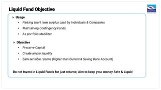 Liquid Fund Objective
➢ Usage
• Parking short term surplus cash by Individuals & Companies
• Maintaining Contingency Funds
• As portfolio stabilizer
➢ Objective
• Preserve Capital
• Create ample liquidity
• Earn sensible returns (higher than Current & Saving Bank Account)
Do not Invest in Liquid Funds for just returns; Aim to keep your money Safe & Liquid
 