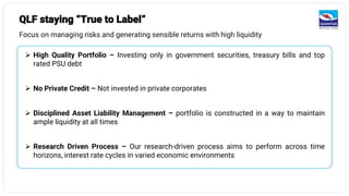 QLF staying “True to Label”
Focus on managing risks and generating sensible returns with high liquidity
➢ High Quality Portfolio – Investing only in government securities, treasury bills and top
rated PSU debt
➢ No Private Credit – Not invested in private corporates
➢ Disciplined Asset Liability Management – portfolio is constructed in a way to maintain
ample liquidity at all times
➢ Research Driven Process – Our research-driven process aims to perform across time
horizons, interest rate cycles in varied economic environments
 