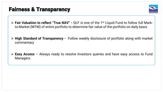 Fairness & Transparency
➢ Fair Valuation to reflect “True NAV” - QLF is one of the 1st Liquid Fund to follow full Mark-
to-Market (MTM) of entire portfolio to determine fair value of the portfolio on daily basis.
➢ High Standard of Transparency - Follow weekly disclosure of portfolio along with market
commentary
➢ Easy Access – Always ready to resolve Investors queries and have easy access to Fund
Managers.
 
