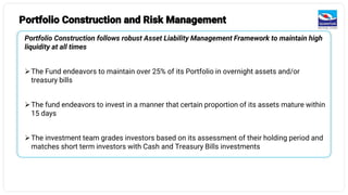 Portfolio Construction and Risk Management
Portfolio Construction follows robust Asset Liability Management Framework to maintain high
liquidity at all times
➢The Fund endeavors to maintain over 25% of its Portfolio in overnight assets and/or
treasury bills
➢The fund endeavors to invest in a manner that certain proportion of its assets mature within
15 days
➢The investment team grades investors based on its assessment of their holding period and
matches short term investors with Cash and Treasury Bills investments
 