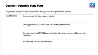 Quantum Dynamic Bond Fund
To generate income and capital appreciation through active management of a portfolio
Fund Features Invest across the debt maturity profile
Manage portfolio duration based on market assessments
Invested only in AAA PSU bonds, money market instruments and Government
securities
No Exit load and Low expense ratio
 
