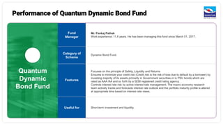 Quantum
Dynamic
Bond Fund
Mr. Pankaj Pathak
Work experience: 11.8 years. He has been managing this fund since March 01, 2017.
Dynamic Bond Fund.
Focuses on the principle of Safety, Liquidity and Returns
Ensures to minimize your credit risk (Credit risk is the risk of loss due to default by a borrower) by
investing majority of its assets primarily in Government securities or in PSU bonds which are
rated as AAA /AA and so forth by a SEBI registered credit rating agency.
Controls interest rate risk by active interest rate management. The macro economy research
team actively tracks and forecasts interest rate outlook and the portfolio maturity profile is altered
at appropriate time based on interest rate views.
Short term investment and liquidity.
Fund
Manager
Category of
Scheme
Features
Useful for
Performance of Quantum Dynamic Bond Fund
 