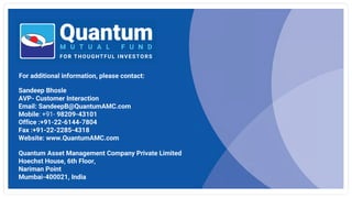 For additional information, please contact:
Quantum Asset Management Company Private Limited
Hoechst House, 6th Floor,
Nariman Point
Mumbai-400021, India
Sandeep Bhosle
AVP- Customer Interaction
Email: SandeepB@QuantumAMC.com
Mobile: +91- 98209-43101
Office :+91-22-6144-7804
Fax :+91-22-2285-4318
Website: www.QuantumAMC.com
 