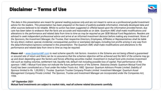 Disclaimer – Terms of Use
The data in this presentation are meant for general reading purpose only and are not meant to serve as a professional guide/investment
advice for the readers. This presentation has been prepared on the basis of publicly available information, internally developed data and
other sources believed to be reliable. Whilst no action has been suggested or offered based upon the information provided herein, due
care has been taken to endeavor that the facts are accurate and reasonable as on date. Quantum AMC shall make modifications and
alterations to the performance and related data from time to time as may be required as per SEBI Mutual Fund Regulations. Readers are
advised to seek independent professional advice and arrive at an informed investment decision before making any investment. None of
the Sponsors, the Investment Manager, the Trustee, their respective Directors, Employees, Affiliates or Representatives shall be liable
for any direct, indirect, special, incidental, consequential, punitive or exemplary damages, including lost profits arising in any way from
the data/information/opinions contained in this presentation. The Quantum AMC shall make modifications and alterations to the
performance and related data from time to time as may be required.
Please visit – www.QuantumMF.com to read scheme specific risk factors. Investors in the Scheme are not being offered a guaranteed
or assured rate of return and there can be no assurance that the schemes objective will be achieved and the NAV of the scheme may go
up and down depending upon the factors and forces affecting securities market. Investment in mutual fund units involves investment
risk such as trading volumes, settlement risk, liquidity risk, default risk including possible loss of capital. Past performance of the
sponsor / AMC / Mutual Fund does not indicate the future performance of the Scheme. Statutory Details: Quantum Mutual Fund (the
Fund) has been constituted as a Trust under the Indian Trusts Act, 1882. Sponsor: Quantum Advisors Private Limited. (liability of
Sponsor limited to Rs. 1,00,000/-). Trustee: Quantum Trustee Company Private Limited. Investment Manager: Quantum Asset
Management Company Private Limited. The Sponsor, Trustee and Investment Manager are incorporated under the Companies Act,
1956.
16th September 2021
Mutual fund investments are subject to market risks, read all scheme related documents carefully.
 