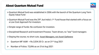 8
➢Quantum Mutual fund was established in 2006 with the launch of the Quantum Long Term
Equity Value Fund
➢Quantum Mutual Fund was the 29th, but India’s 1st Fund house that started with a focus on
a Low Cost Approach for investors
➢Simple range of funds: No confusion for investors
➢Disciplined Research and Investment Process: Team-driven, no “star” fund managers
➢Staying the course, no short cuts: Asset Managers, not Asset Gatherers
➢ Quantum MF AUM = Rs.2,034.30 Cr. as on 31st Aug 2021
➢ Number of Folios: 72,896 as on 31st Aug 2021
About Quantum Mutual Fund
 