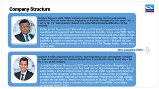 Company Structure
Quantum Advisors, India (QAS), provides investment advisory services and manages
portfolios of FIIs and Indian clients. Registered as Portfolio Manager with SEBI since 1997. It
is led by Mr. I. V. Subramaniam (Subbu), who is the MD & Group Head (Equities) of the
company.
• Subbu joined Quantum in 1996 and has over 25 years of experience in the
investment management and financial services industry. Since June 2000, Subbu
has managed India-dedicated portfolios for Indian clients and since 2005, he has
managed India-dedicated portfolios for international clients. Subbu received his
Bachelor’s degree in commerce from Osmania University in 1983 and his Law
degree from Osmania University in 1986. He is a CFA Charter holder. Subbu was
born in 1962.
Quantum Asset Management, India (QAMC) SEBI Registered Asset Management Company
and Investment manager for Quantum Mutual Fund. It is led by Mr. Jimmy Patel, who is the
MD & CEO of the company.
• Jimmy Patel joined Quantum in 2010 and has over 3 decades of experience in
the financial services sector, and has held various key management roles. Along
with holding a Chartered Accountant’s degree, Mr. Patel has also completed his
L.L.B. from the University of Mumbai. Mr. Patel is a Fellow of the Chevening
Standard Chartered Financial Services Leadership Programme at Kings College,
London. He has been a Director on Association of Mutual Funds In India (AMFI)
Board and also has been a member of various AMFI and SEBI Committees.
Jimmy was born in 1967.
100% subsidiary of QAS
 