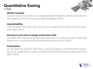 Quantitative Easing
3. Risks
Wealth inequality
Increase in prices of stocks has disproportionately helped the wealthy who own the
vast majority of the financial assets (Bank of England, 2013)
Unpredictability
Lack of control over when the excess money supply will be loaned out (Economist
John Tayor, 2012)
Decrease in real value of savings and pension funds
Low yield rates induced by QE adversely affect returns on pension funds  fund will
stretch over a shorter period of time (World Pensions Council, 2012)
Protectionism
As net exporting countries have their currencies pegged to the Developed nations,
QE causes appreciation of other currencies thereby impacting their export demands
(BRIC, 2012)
 