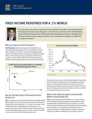 FIXED INCOME REDEFINED FOR A 2% WORLD
                                It’s a question on the minds of many fixed income investors these days: how should investors
                                think about their fixed income allocation in a world of very low interest rates? Hanif Mamdani,
                                Head of Alternative Investments at RBC Global Asset Management shares his thoughts about
                                the future of fixed income markets as well as a look at some other strategies to combat this
                                low-yield environment.



Why own bonds in the first place?                                                              10-year U.S. government yields
Hanif Mamdani: Bonds have been extremely effective at
diversifying and dampening the risk of a portfolio in recent                18.0%
                                                                                                           15.9%
years. Viewed in a portfolio context, blending bonds with                   16.0%
stocks has helped investors achieved very efficient portfolios              14.0%
where risk has been reduced considerably with little or no                  12.0%
sacrifice in return. We’ve had the best of both worlds with                 10.0%
traditional high-quality bonds over the past several decades.
                                                                             8.0%
                                                                             6.0%
            Traditional bonds provided ballast to a portfolio                4.0%
                    while generating decent returns                          2.0%
                                                                             0.0%                                                 1.5%
                                                   Stocks                           1964            1976           1988   2000    2012
                You were here
                                                                           Source: Bloomberg
  Returns




                                                                          That said, we must keep in mind that although the longer-term
                                                                          future for government bonds may be challenging, as long as
                                Bonds                                     there’s a serious whiff of deflation out there we could see
                                                                          yields bump along these razor-thin levels for quite some time.
                                                                          But eventually, government bond yields are likely to succumb
                                        Risk                              to the gravitational pull of fair value.


But are the best days of the bond market                                  What is fair value for government bonds?
behind us?                                                                Where should yields be?
                                                                          HM: Very simplistically, when deflation is no longer a threat,
HM: At some point, the market for government and high-quality
                                                                          one would expect yields on longer-term government bonds
bonds will face a much more hostile environment. We sit here
                                                                          to approximate nominal GDP growth. For instance, if in this
today with 10-year yields near 1.5%, which is less than 1/10th
                                                                          “new normal” world where the stiff headwinds of deleveraging
of where they were in September 1981. Moreover, 1.5%
                                                                          are a fact of life, 2% real growth may be about all we can
doesn’t even cover current inflation and on an after-tax basis,
                                                                          muster while the U.S. Federal Reserve is likely to achieve its
for most individual investors, the economic rewards of owning
                                                                          target of 2% inflation. Adding these two figures results in
a 10-year government bond today are quite poor.
 