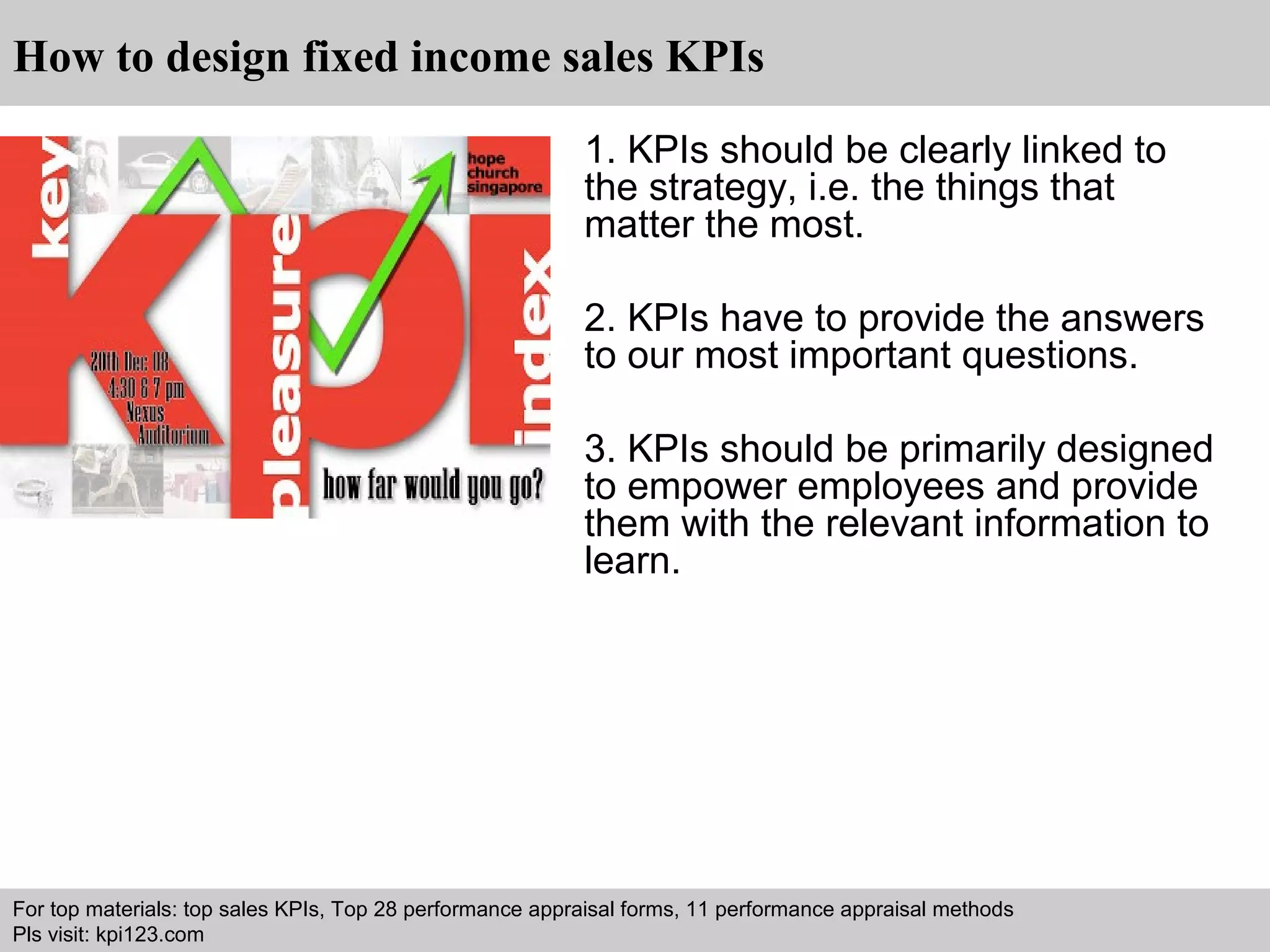 How to design fixed income sales KPIs 
1. KPIs should be clearly linked to 
the strategy, i.e. the things that 
matter the most. 
2. KPIs have to provide the answers 
to our most important questions. 
3. KPIs should be primarily designed 
to empower employees and provide 
them with the relevant information to 
learn. 
For top materials: top sales KPIs, Top 28 performance appraisal forms, 11 performance appraisal methods 
Pls visit: kpi123.com 
Interview questions and answers – free download/ pdf and ppt file 
 