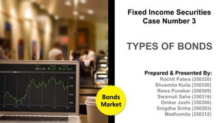 Prepared & Presented By:
Rochit Patwa (350320)
Shusmita Kuila (350326)
Rewa Punekar (350309)
Swarnali Saha (350319)
Omkar Joshi (350308)
Snigdha Sinha (350303)
Madhumita (350312)
TYPES OF BONDS
Fixed Income Securities
Case Number 3
Bonds
Market
 