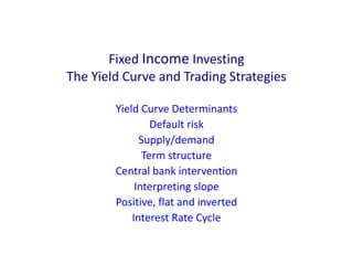 Fixed Income Investing
The Yield Curve and Trading Strategies
Yield Curve Determinants
Default risk
Supply/demand
Term structure
Central bank intervention
Interpreting slope
Positive, flat and inverted
Interest Rate Cycle
 