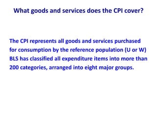 What goods and services does the CPI cover?
The CPI represents all goods and services purchased
for consumption by the reference population (U or W)
BLS has classified all expenditure items into more than
200 categories, arranged into eight major groups.
 