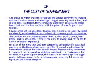 CPI
THE COST OF GOVERNMENT
• Also included within these major groups are various government-charged
user fees, such as water and sewerage charges, auto registration fees, and
vehicle tolls. In addition, the CPI includes taxes (such as sales and excise
taxes) that are directly associated with the prices of specific goods and
services.
• However, the CPI excludes taxes (such as income and Social Security taxes)
not directly associated with the purchase of consumer goods and services.
• The CPI does not include investment items, such as stocks, bonds, real
estate, and life insurance. (These items relate to savings and not to day-to-
day consumption expenses.)
• For each of the more than 200 item categories, using scientific statistical
procedures, the Bureau has chosen samples of several hundred specific
items within selected business establishments frequented by consumers
to represent the thousands of varieties available in the marketplace. For
example, in a given supermarket, the Bureau may choose a plastic bag of
golden delicious apples, U.S. extra fancy grade, weighing 4.4 pounds to
represent the Apples category.
 