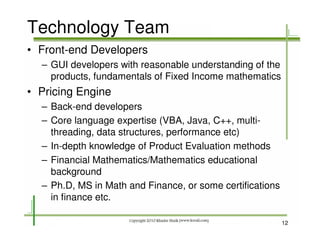 Technology Team
• Front-end Developers
  – GUI developers with reasonable understanding of the
    products, fundamentals of Fixed Income mathematics
• Pricing Engine
  – Back-end developers
  – Core language expertise (VBA, Java, C++, multi-
    threading, data structures, performance etc)
  – In-depth knowledge of Product Evaluation methods
  – Financial Mathematics/Mathematics educational
    background
  – Ph.D, MS in Math and Finance, or some certifications
    in finance etc.

                                                           12
 