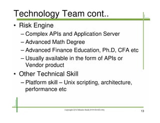 Technology Team cont..
• Risk Engine
  – Complex APIs and Application Server
  – Advanced Math Degree
  – Advanced Finance Education, Ph.D, CFA etc
  – Usually available in the form of APIs or
    Vendor product
• Other Technical Skill
  – Platform skill – Unix scripting, architecture,
    performance etc


                                                     13
 