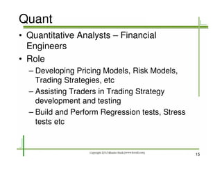 Quant
• Quantitative Analysts – Financial
  Engineers
• Role
  – Developing Pricing Models, Risk Models,
    Trading Strategies, etc
  – Assisting Traders in Trading Strategy
    development and testing
  – Build and Perform Regression tests, Stress
    tests etc



                                                 15
 
