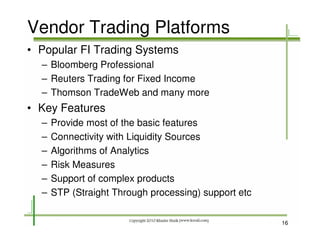 Vendor Trading Platforms
• Popular FI Trading Systems
  – Bloomberg Professional
  – Reuters Trading for Fixed Income
  – Thomson TradeWeb and many more
• Key Features
  –   Provide most of the basic features
  –   Connectivity with Liquidity Sources
  –   Algorithms of Analytics
  –   Risk Measures
  –   Support of complex products
  –   STP (Straight Through processing) support etc


                                                      16
 