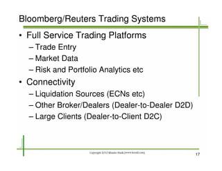 Bloomberg/Reuters Trading Systems
• Full Service Trading Platforms
  – Trade Entry
  – Market Data
  – Risk and Portfolio Analytics etc
• Connectivity
  – Liquidation Sources (ECNs etc)
  – Other Broker/Dealers (Dealer-to-Dealer D2D)
  – Large Clients (Dealer-to-Client D2C)



                                                  17
 